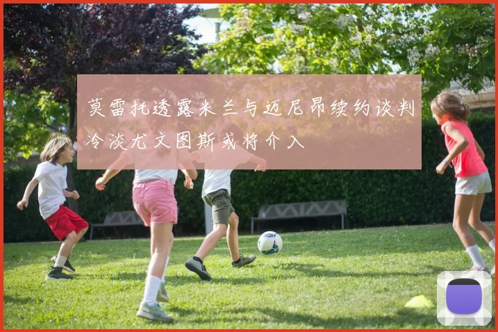 莫雷托透露米兰与迈尼昂续约谈判冷淡尤文图斯或将介入