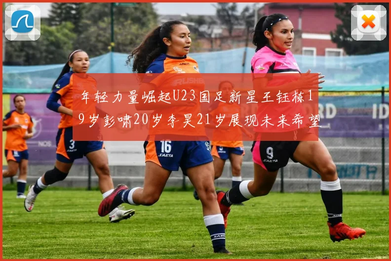 年轻力量崛起U23国足新星王钰栋19岁彭啸20岁李昊21岁展现未来希望