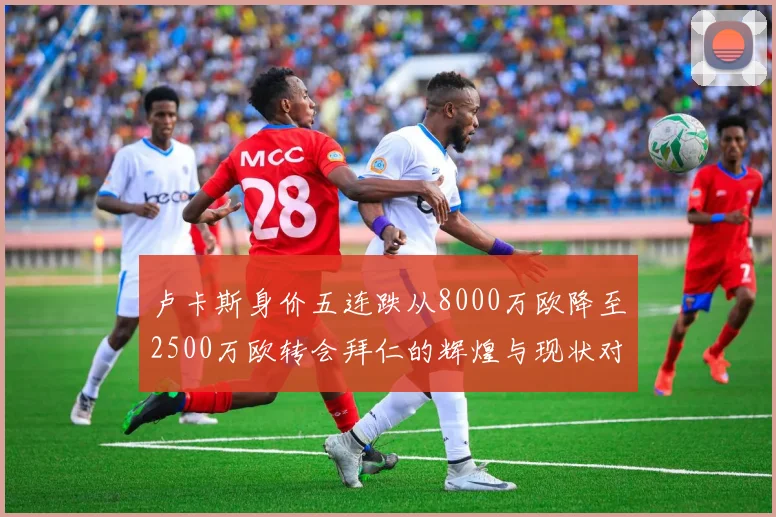 卢卡斯身价五连跌从8000万欧降至2500万欧转会拜仁的辉煌与现状对比