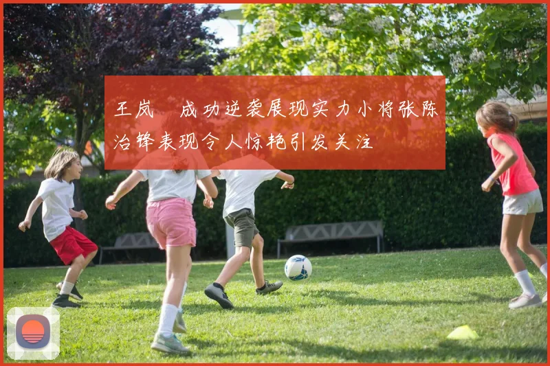 王岚嵚成功逆袭展现实力小将张陈治锋表现令人惊艳引发关注