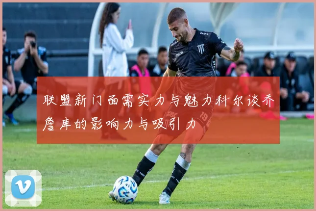 联盟新门面需实力与魅力科尔谈乔詹库的影响力与吸引力