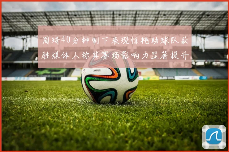 周琦40分钟制下表现惊艳助球队获胜媒体人称其赛场影响力显著提升