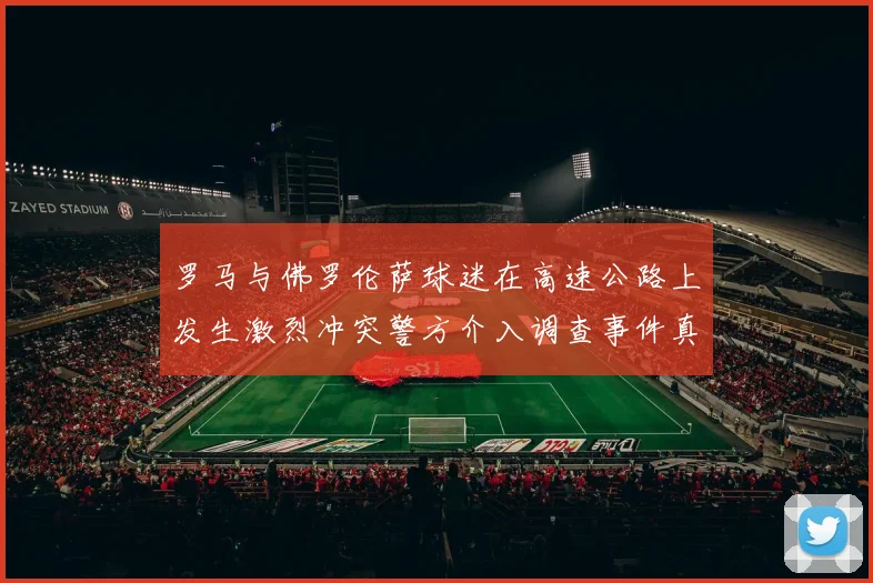 罗马与佛罗伦萨球迷在高速公路上发生激烈冲突警方介入调查事件真相