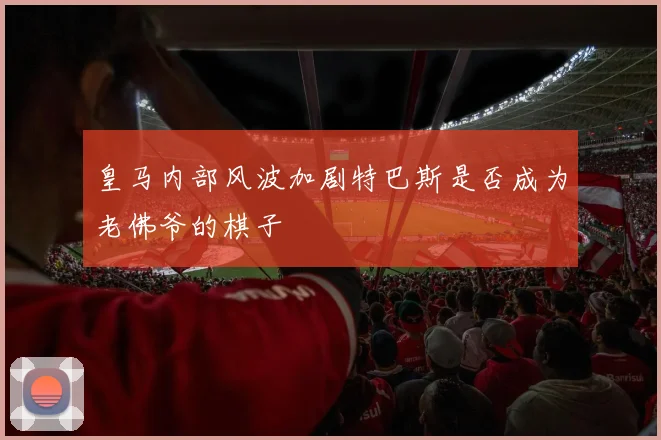 皇马内部风波加剧特巴斯是否成为老佛爷的棋子