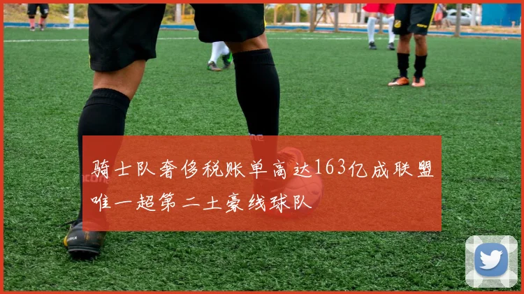 骑士队奢侈税账单高达163亿成联盟唯一超第二土豪线球队