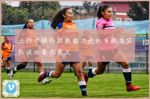 土帅于根伟执教能力受认可脱离实际谈论毫无意义