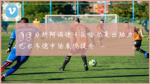 马卡分析阿诺德卡瓦哈尔复出助力巴尔韦德中场表现提升