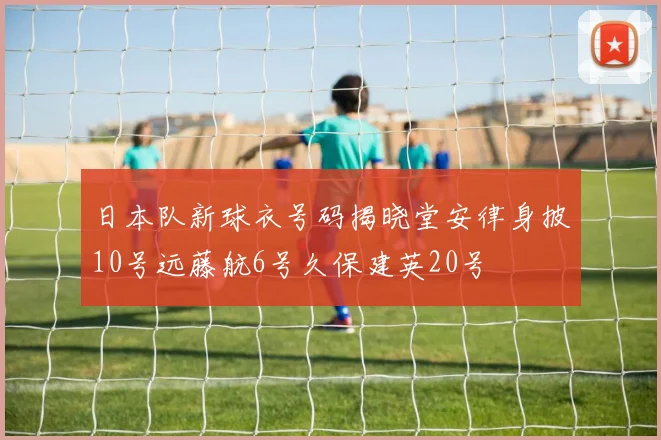日本队新球衣号码揭晓堂安律身披10号远藤航6号久保建英20号
