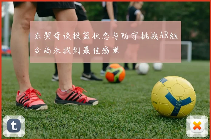 东契奇谈投篮状态与防守挑战AR组合尚未找到最佳感觉