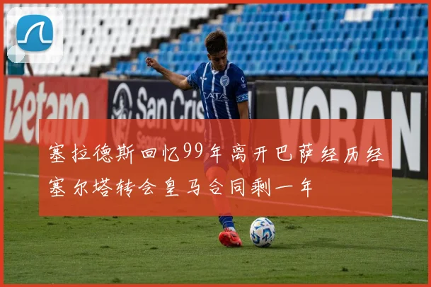 塞拉德斯回忆99年离开巴萨经历经塞尔塔转会皇马合同剩一年