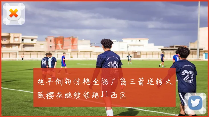 绝平倒钩惊艳全场广岛三箭逆转大阪樱花继续领跑J1西区