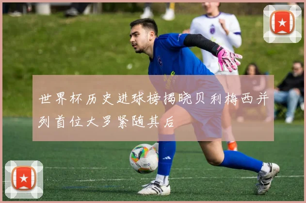 世界杯历史进球榜揭晓贝利梅西并列首位大罗紧随其后