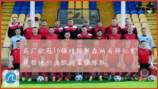 药厂欧冠16强对阵阿森纳或拜仁宽萨称他们为欧洲最强球队