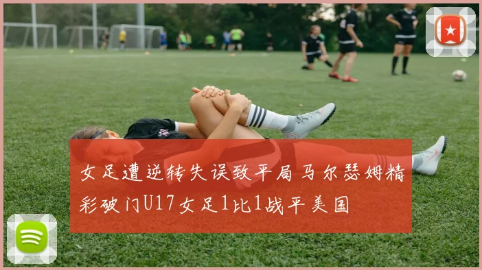 女足遭逆转失误致平局马尔瑟姆精彩破门U17女足1比1战平美国