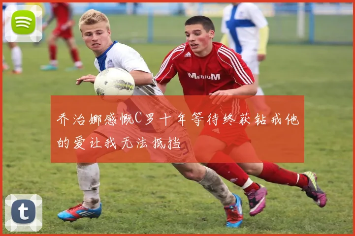 乔治娜感慨C罗十年等待终获钻戒他的爱让我无法抵挡