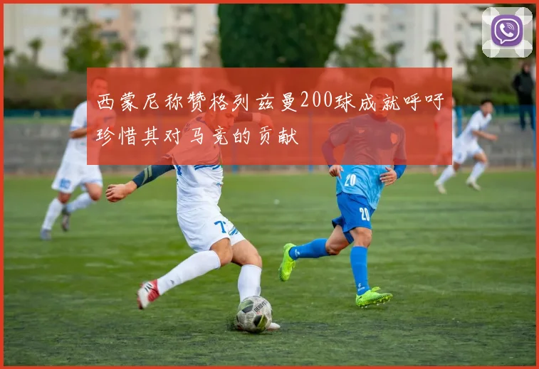 西蒙尼称赞格列兹曼200球成就呼吁珍惜其对马竞的贡献