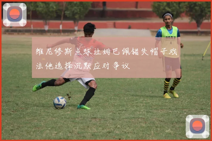 维尼修斯点球让姆巴佩错失帽子戏法他选择沉默应对争议