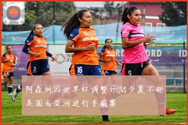 阿森纳因世界杯调整计划今夏不赴美国或亚洲进行季前赛