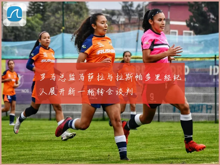 罗马总监马萨拉与拉斯帕多里经纪人展开新一轮转会谈判