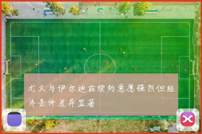 尤文与伊尔迪兹续约意愿强烈但经济条件差异显著