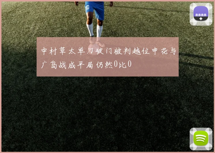 中村草太单刀破门被判越位申花与广岛战成平局仍然0比0