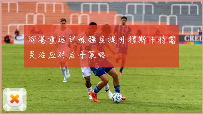 海港重返训练强度提升穆斯卡特需灵活应对后手策略