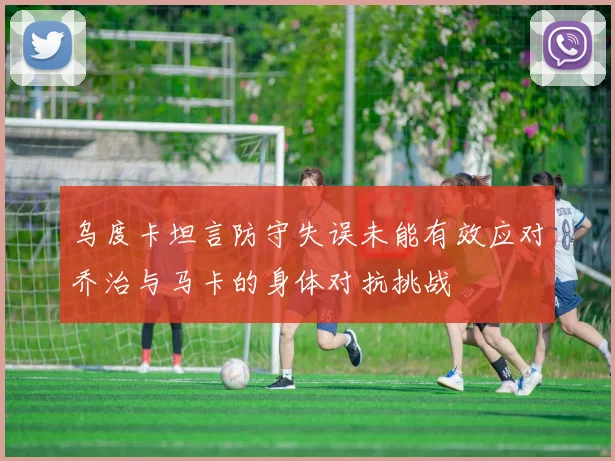 乌度卡坦言防守失误未能有效应对乔治与马卡的身体对抗挑战