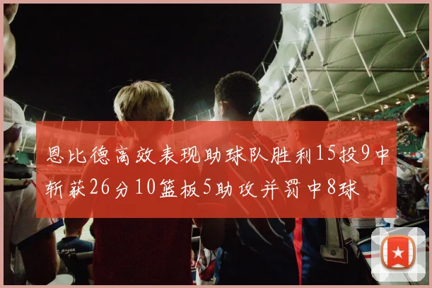 恩比德高效表现助球队胜利15投9中斩获26分10篮板5助攻并罚中8球
