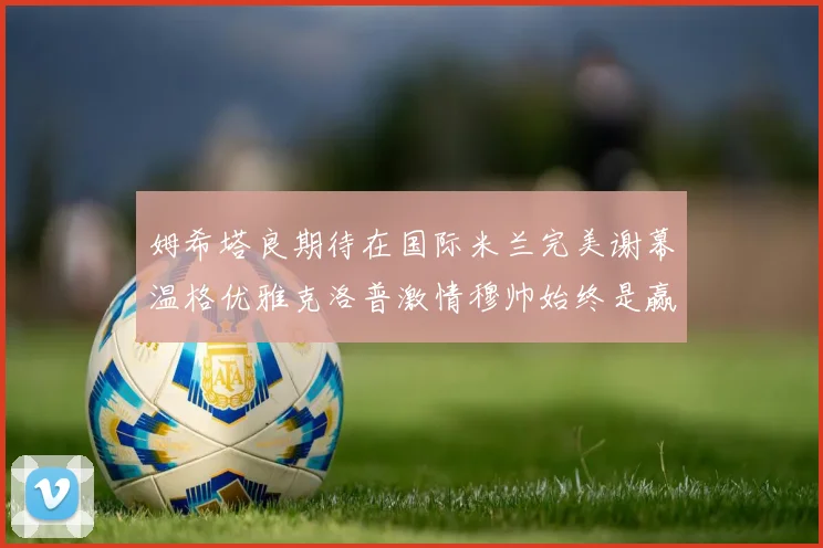 姆希塔良期待在国际米兰完美谢幕温格优雅克洛普激情穆帅始终是赢家