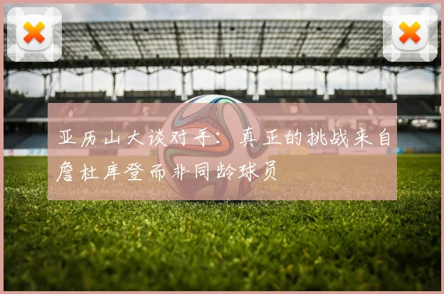 亚历山大谈对手：真正的挑战来自詹杜库登而非同龄球员