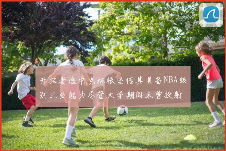 开拓者选中克林根坚信其具备NBA级别三分能力尽管大学期间未曾投射
