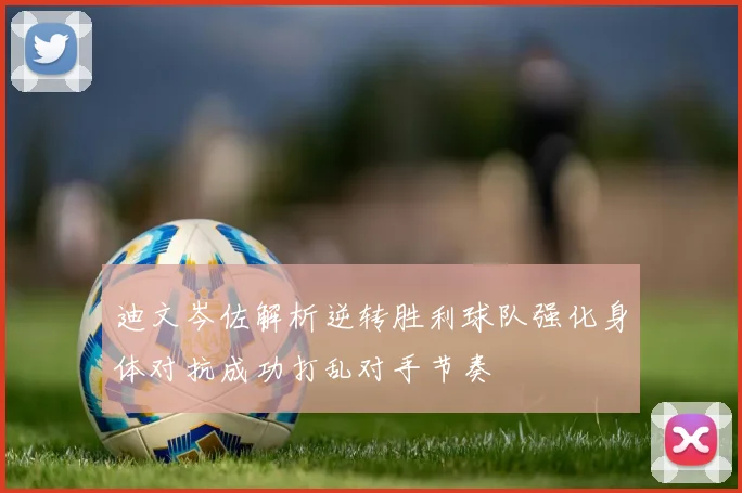 迪文岑佐解析逆转胜利球队强化身体对抗成功打乱对手节奏