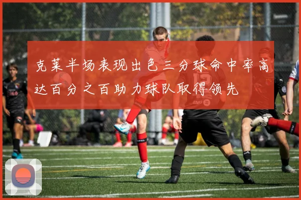 克莱半场表现出色三分球命中率高达百分之百助力球队取得领先