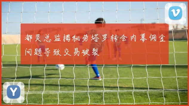 都灵总监揭秘劳塔罗转会内幕佣金问题导致交易破裂