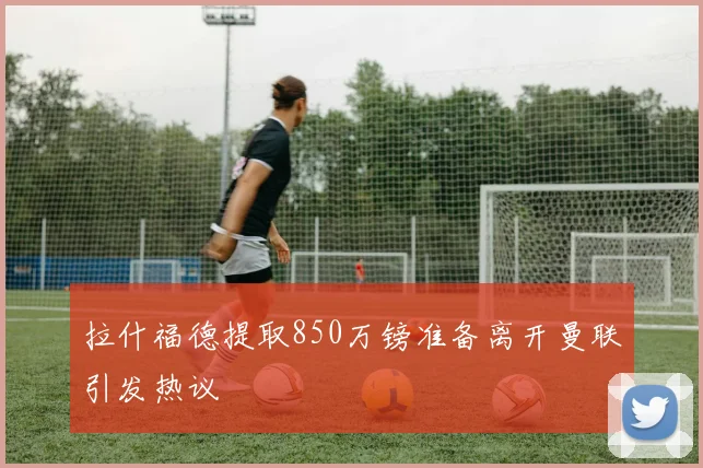 拉什福德提取850万镑准备离开曼联引发热议