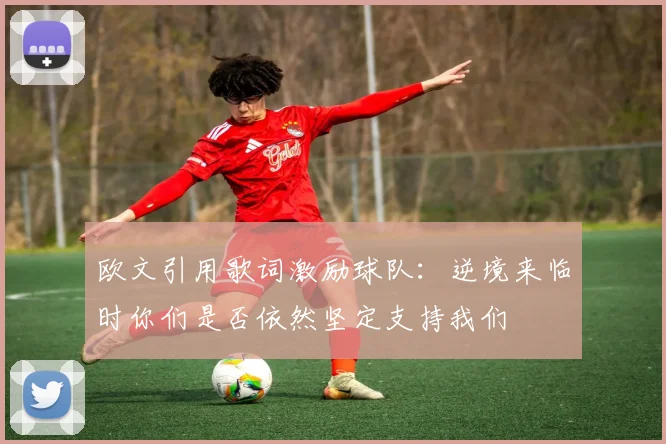 欧文引用歌词激励球队：逆境来临时你们是否依然坚定支持我们