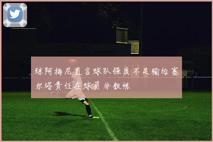 琼阿梅尼直言球队强度不足输给塞尔塔责任在球员非教练