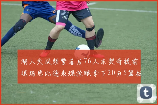 湖人失误频繁落后76人东契奇提前退场恩比德表现抢眼拿下20分5篮板