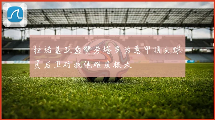 拉诺基亚盛赞劳塔罗为意甲顶尖球员后卫对抗他难度极大