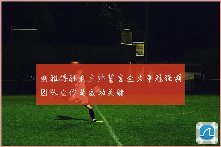 利雅得胜利主帅誓言全力争冠强调团队合作是成功关键