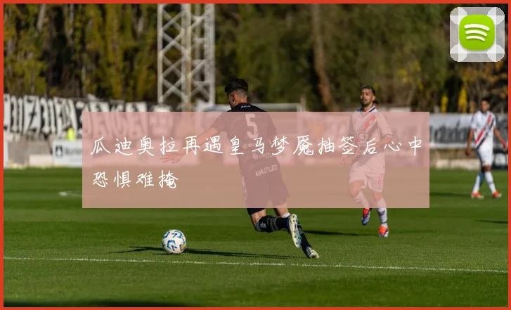 瓜迪奥拉再遇皇马梦魇抽签后心中恐惧难掩